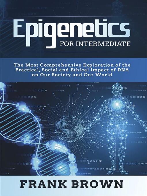 Title details for Epigenetics for Intermediate. the Most Comprehensive Exploration of the Practical, Social and Ethical Impact of DNA on Our Society and Our World by Frank Brown - Available